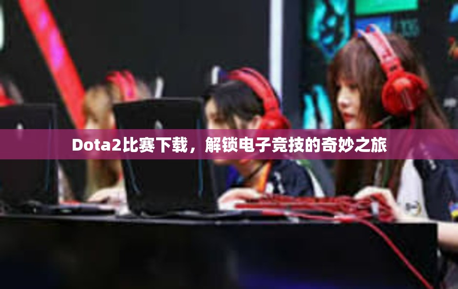 Dota2比赛下载，解锁电子竞技的奇妙之旅